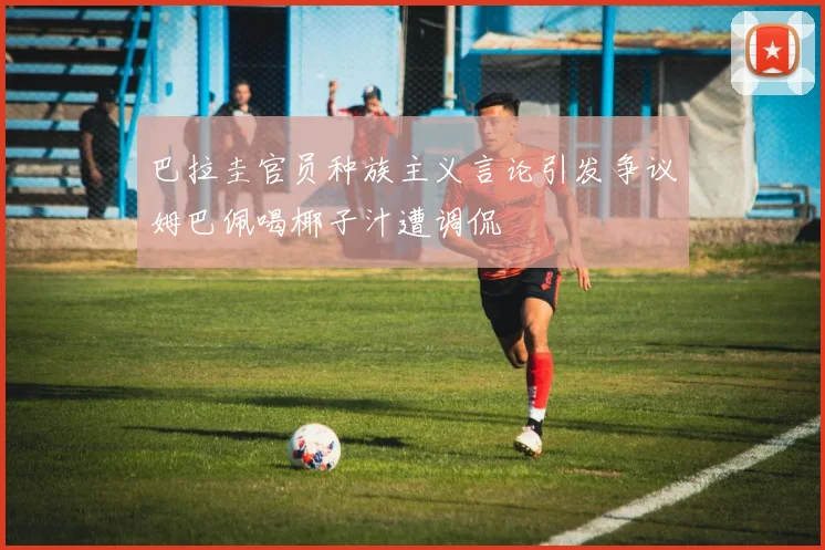巴拉圭官员种族主义言论引发争议姆巴佩喝椰子汁遭调侃