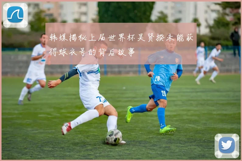 韩媒揭秘上届世界杯吴贤揆未能获得球衣号的背后故事