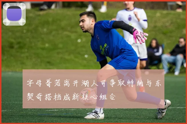 字母哥若离开湖人可争取特纳与东契奇搭档成新核心组合