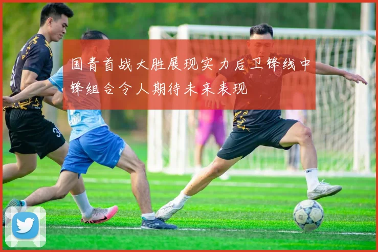 国青首战大胜展现实力后卫锋线中锋组合令人期待未来表现