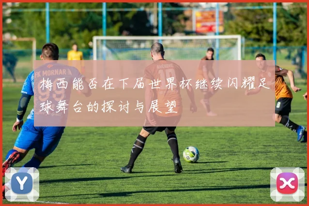 梅西能否在下届世界杯继续闪耀足球舞台的探讨与展望