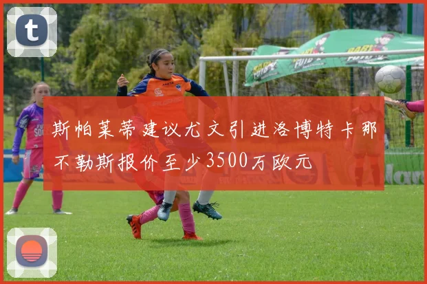 斯帕莱蒂建议尤文引进洛博特卡那不勒斯报价至少3500万欧元