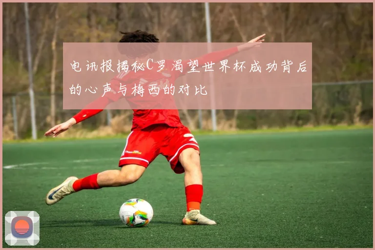 电讯报揭秘C罗渴望世界杯成功背后的心声与梅西的对比