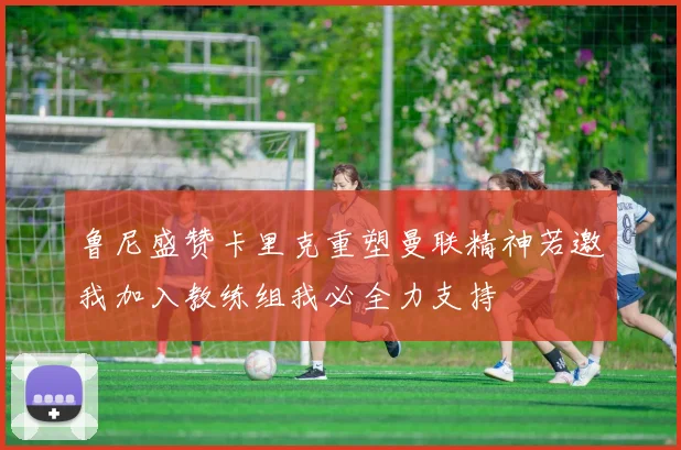 鲁尼盛赞卡里克重塑曼联精神若邀我加入教练组我必全力支持