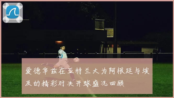 爱德华兹在亚特兰大为阿根廷与埃及的精彩对决开球盛况回顾