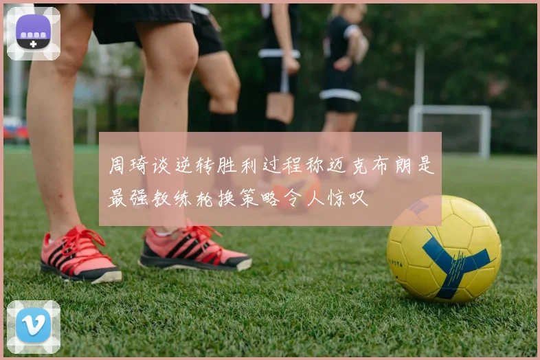 周琦谈逆转胜利过程称迈克布朗是最强教练轮换策略令人惊叹