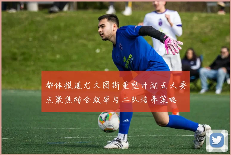 都体报道尤文图斯重塑计划五大要点聚焦转会效率与二队培养策略