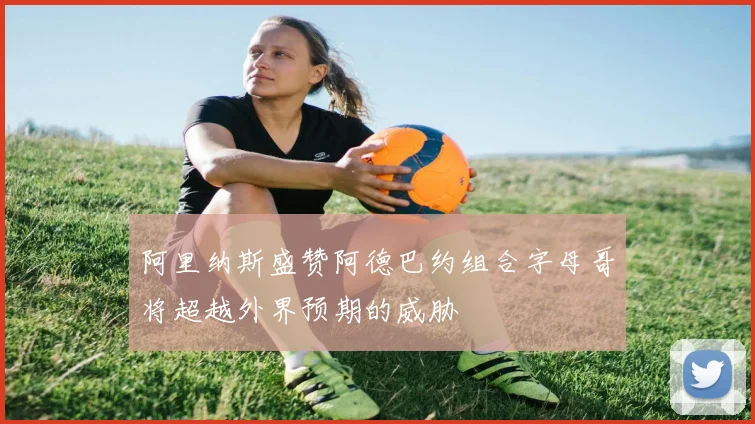 阿里纳斯盛赞阿德巴约组合字母哥将超越外界预期的威胁