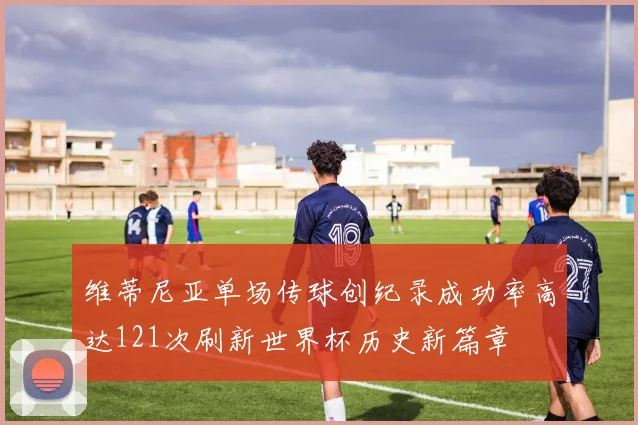 维蒂尼亚单场传球创纪录成功率高达121次刷新世界杯历史新篇章