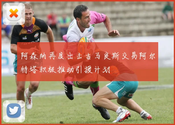 阿森纳再度出击吉马良斯交易阿尔特塔积极推动引援计划