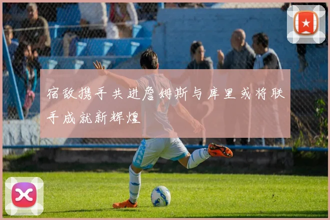 宿敌携手共进詹姆斯与库里或将联手成就新辉煌