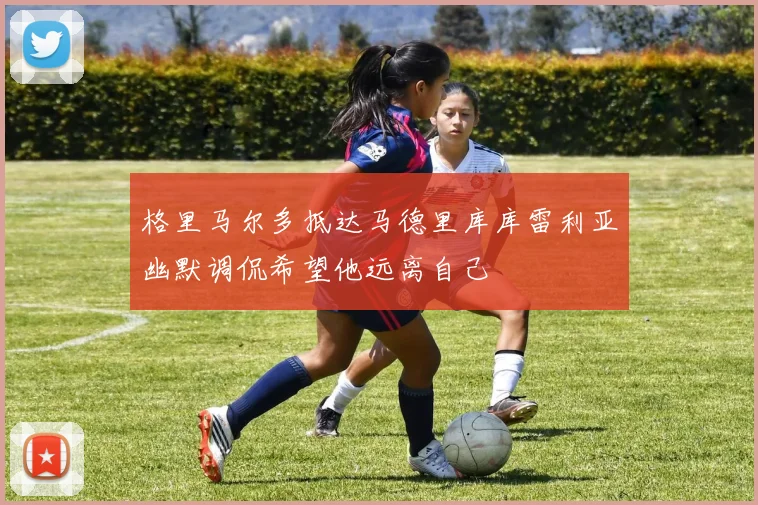 格里马尔多抵达马德里库库雷利亚幽默调侃希望他远离自己