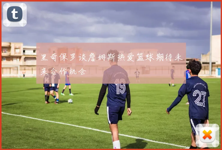里奇保罗谈詹姆斯热爱篮球期待未来合作机会