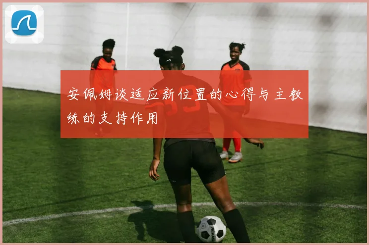 安佩姆谈适应新位置的心得与主教练的支持作用