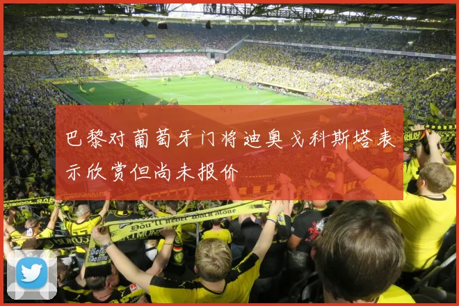 巴黎对葡萄牙门将迪奥戈科斯塔表示欣赏但尚未报价