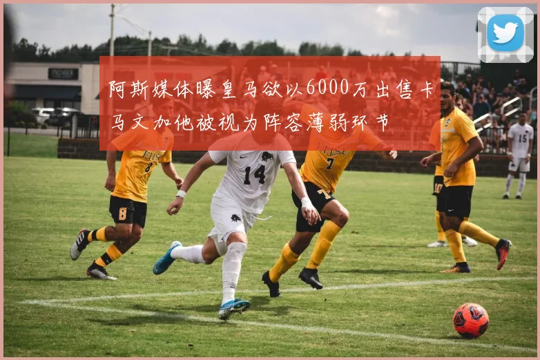 阿斯媒体曝皇马欲以6000万出售卡马文加他被视为阵容薄弱环节
